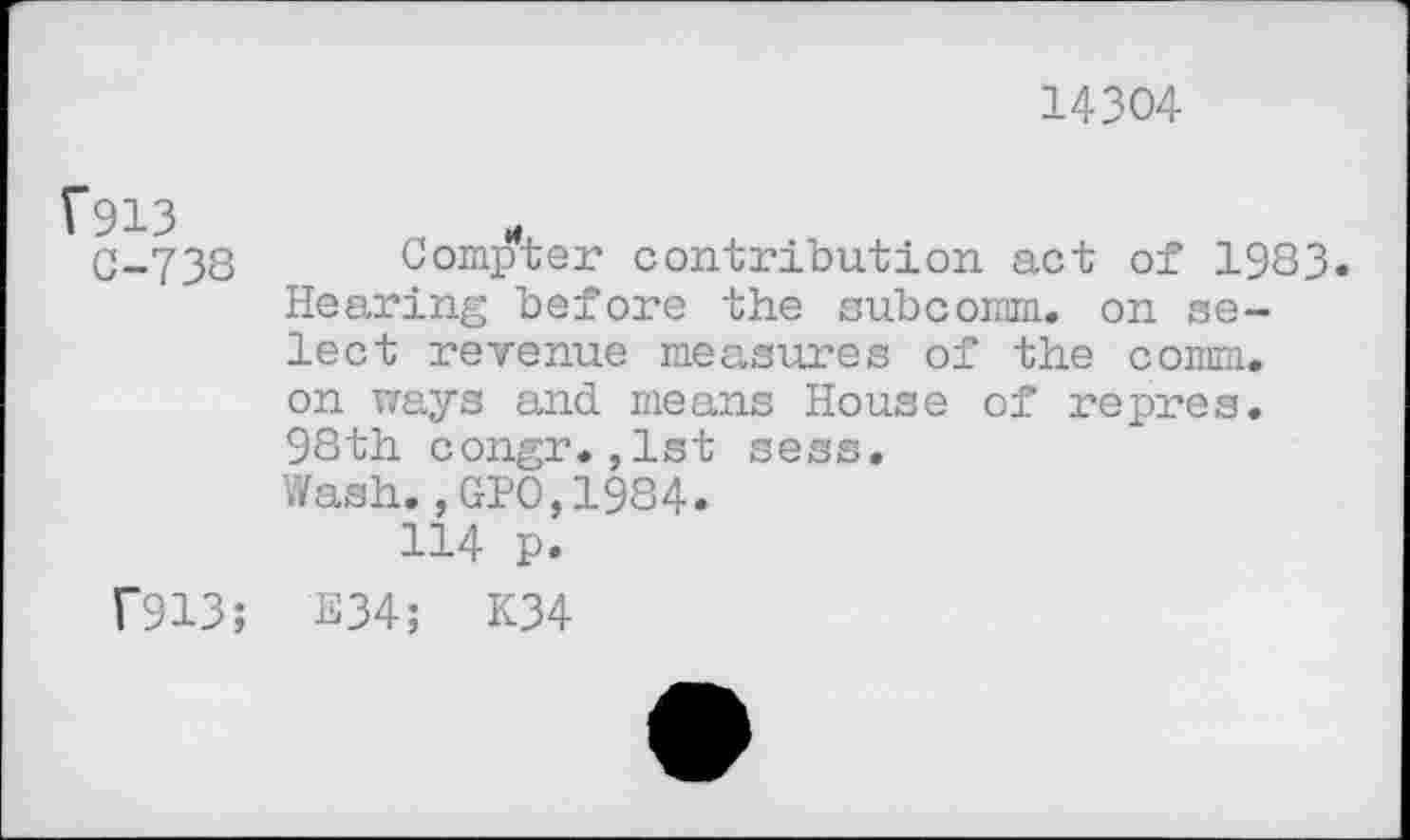 ﻿14304
C-738 Compter contribution act of 1983. Hearing before the subcoram. on select revenue measures of the comm, on ways and means House of repres. 98th congr.,1st sess. Wash.,GPO,1984.
114 p.
T913; E34; K34